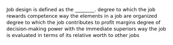 Job design is defined as the ________. degree to which the job rewards competence way the elements in a job are organized degree to which the job contributes to profit margins degree of decision-making power with the immediate superiors way the job is evaluated in terms of its relative worth to other jobs