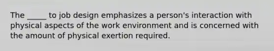 The _____ to job design emphasizes a person's interaction with physical aspects of the work environment and is concerned with the amount of physical exertion required.