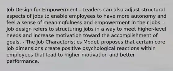 Job Design for Empowerment - Leaders can also adjust structural aspects of jobs to enable employees to have more autonomy and feel a sense of meaningfulness and empowerment in their jobs. - Job design refers to structuring jobs in a way to meet higher-level needs and increase motivation toward the accomplishment of goals. - The Job Characteristics Model, proposes that certain core job dimensions create positive psychological reactions within employees that lead to higher motivation and better performance.