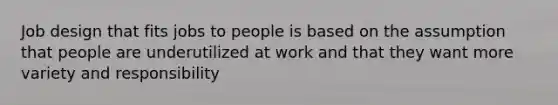 Job design that fits jobs to people is based on the assumption that people are underutilized at work and that they want more variety and responsibility