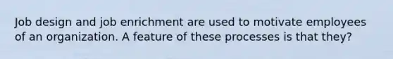 Job design and job enrichment are used to motivate employees of an organization. A feature of these processes is that they?