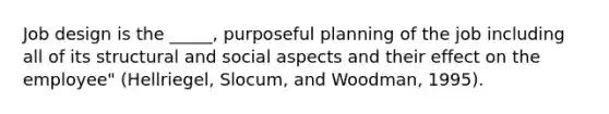 Job design is the _____, purposeful planning of the job including all of its structural and social aspects and their effect on the employee" (Hellriegel, Slocum, and Woodman, 1995).