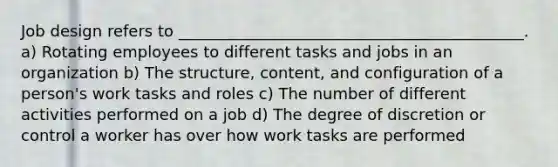 Job design refers to ____________________________________________. a) Rotating employees to different tasks and jobs in an organization b) The structure, content, and configuration of a person's work tasks and roles c) The number of different activities performed on a job d) The degree of discretion or control a worker has over how work tasks are performed