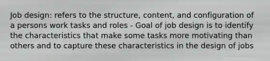 Job design: refers to the structure, content, and configuration of a persons work tasks and roles - Goal of job design is to identify the characteristics that make some tasks more motivating than others and to capture these characteristics in the design of jobs