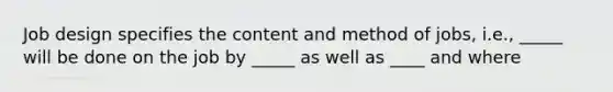 Job design specifies the content and method of jobs, i.e., _____ will be done on the job by _____ as well as ____ and where