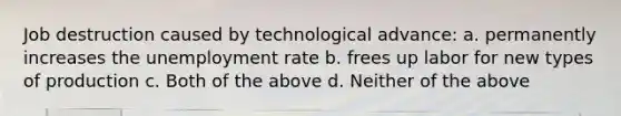 Job destruction caused by technological advance: a. permanently increases the <a href='https://www.questionai.com/knowledge/kh7PJ5HsOk-unemployment-rate' class='anchor-knowledge'>unemployment rate</a> b. frees up labor for new types of production c. Both of the above d. Neither of the above