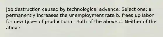 Job destruction caused by technological advance: Select one: a. permanently increases the unemployment rate b. frees up labor for new types of production c. Both of the above d. Neither of the above