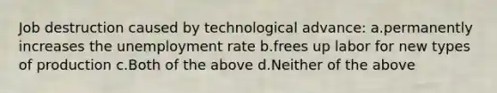 Job destruction caused by technological advance: a.permanently increases the unemployment rate b.frees up labor for new types of production c.Both of the above d.Neither of the above