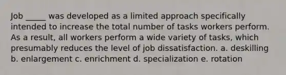 Job _____ was developed as a limited approach specifically intended to increase the total number of tasks workers perform. As a result, all workers perform a wide variety of tasks, which presumably reduces the level of job dissatisfaction. a. deskilling b. enlargement c. enrichment d. specialization e. rotation