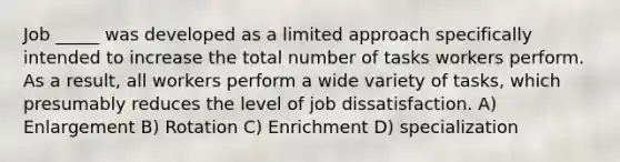 Job _____ was developed as a limited approach specifically intended to increase the total number of tasks workers perform. As a result, all workers perform a wide variety of tasks, which presumably reduces the level of job dissatisfaction. A) Enlargement B) Rotation C) Enrichment D) specialization