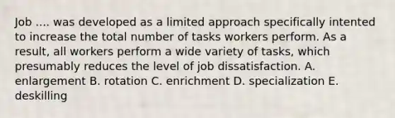 Job .... was developed as a limited approach specifically intented to increase the total number of tasks workers perform. As a result, all workers perform a wide variety of tasks, which presumably reduces the level of job dissatisfaction. A. enlargement B. rotation C. enrichment D. specialization E. deskilling