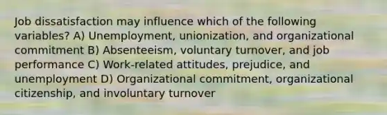 Job dissatisfaction may influence which of the following variables? A) Unemployment, unionization, and organizational commitment B) Absenteeism, voluntary turnover, and job performance C) Work-related attitudes, prejudice, and unemployment D) Organizational commitment, organizational citizenship, and involuntary turnover