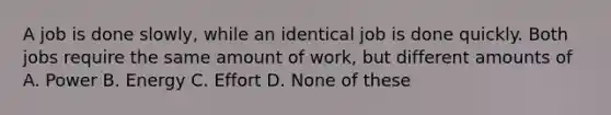 A job is done slowly, while an identical job is done quickly. Both jobs require the same amount of work, but different amounts of A. Power B. Energy C. Effort D. None of these