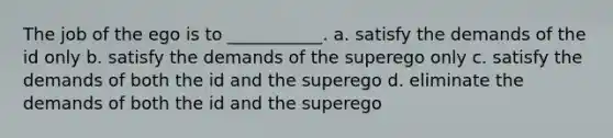 The job of the ego is to ___________. a. satisfy the demands of the id only b. satisfy the demands of the superego only c. satisfy the demands of both the id and the superego d. eliminate the demands of both the id and the superego