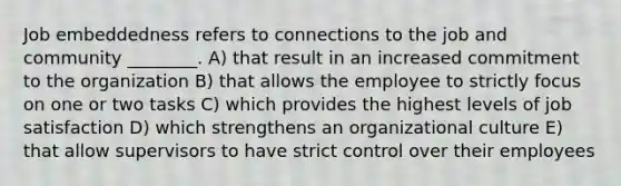 Job embeddedness refers to connections to the job and community ________. A) that result in an increased commitment to the organization B) that allows the employee to strictly focus on one or two tasks C) which provides the highest levels of job satisfaction D) which strengthens an organizational culture E) that allow supervisors to have strict control over their employees