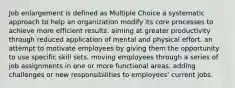 Job enlargement is defined as Multiple Choice a systematic approach to help an organization modify its core processes to achieve more efficient results. aiming at greater productivity through reduced application of mental and physical effort. an attempt to motivate employees by giving them the opportunity to use specific skill sets. moving employees through a series of job assignments in one or more functional areas. adding challenges or new responsibilities to employees' current jobs.