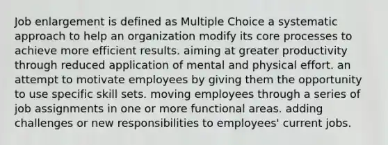 Job enlargement is defined as Multiple Choice a systematic approach to help an organization modify its core processes to achieve more efficient results. aiming at greater productivity through reduced application of mental and physical effort. an attempt to motivate employees by giving them the opportunity to use specific skill sets. moving employees through a series of job assignments in one or more functional areas. adding challenges or new responsibilities to employees' current jobs.