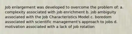 Job enlargement was developed to overcome the problem of: a. complexity associated with job enrichment b. job ambiguity associated with the Job Characteristics Model c. boredom associated with scientific management's approach to jobs d. motivation associated with a lack of job rotation