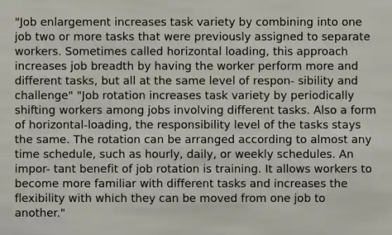 "Job enlargement increases task variety by combining into one job two or more tasks that were previously assigned to separate workers. Sometimes called horizontal loading, this approach increases job breadth by having the worker perform more and different tasks, but all at the same level of respon- sibility and challenge" "Job rotation increases task variety by periodically shifting workers among jobs involving different tasks. Also a form of horizontal-loading, the responsibility level of the tasks stays the same. The rotation can be arranged according to almost any time schedule, such as hourly, daily, or weekly schedules. An impor- tant benefit of job rotation is training. It allows workers to become more familiar with different tasks and increases the flexibility with which they can be moved from one job to another."