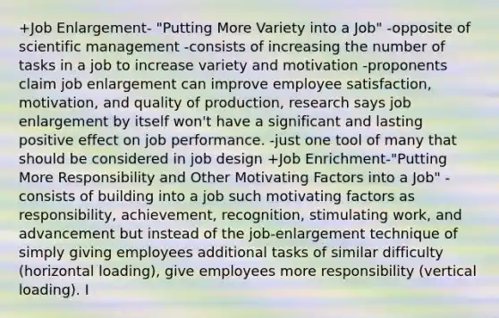 +Job Enlargement- "Putting More Variety into a Job" -opposite of scientific management -consists of increasing the number of tasks in a job to increase variety and motivation -proponents claim job enlargement can improve employee satisfaction, motivation, and quality of production, research says job enlargement by itself won't have a significant and lasting positive effect on job performance. -just one tool of many that should be considered in job design +Job Enrichment-"Putting More Responsibility and Other Motivating Factors into a Job" -consists of building into a job such motivating factors as responsibility, achievement, recognition, stimulating work, and advancement but instead of the job-enlargement technique of simply giving employees additional tasks of similar difficulty (horizontal loading), give employees more responsibility (vertical loading). I