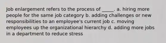 Job enlargement refers to the process of _____. a. hiring more people for the same job category b. adding challenges or new responsibilities to an employee's current job c. moving employees up the organizational hierarchy d. adding more jobs in a department to reduce stress