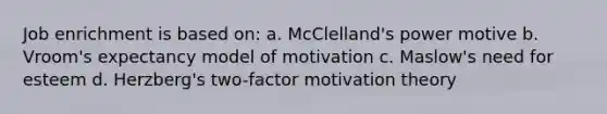 Job enrichment is based on: a. McClelland's power motive b. Vroom's expectancy model of motivation c. Maslow's need for esteem d. Herzberg's two-factor motivation theory