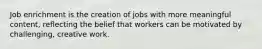 Job enrichment is the creation of jobs with more meaningful content, reflecting the belief that workers can be motivated by challenging, creative work.