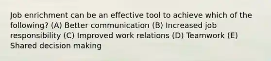 Job enrichment can be an effective tool to achieve which of the following? (A) Better communication (B) Increased job responsibility (C) Improved work relations (D) Teamwork (E) Shared decision making