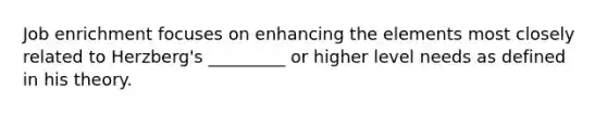 Job enrichment focuses on enhancing the elements most closely related to Herzberg's _________ or higher level needs as defined in his theory.