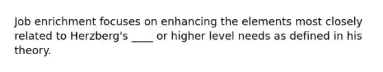 Job enrichment focuses on enhancing the elements most closely related to Herzberg's ____ or higher level needs as defined in his theory.