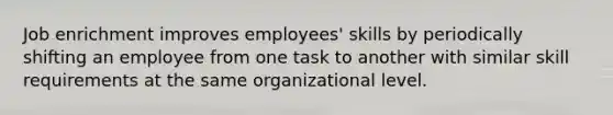 Job enrichment improves employees' skills by periodically shifting an employee from one task to another with similar skill requirements at the same organizational level.