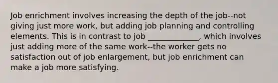 Job enrichment involves increasing the depth of the job--not giving just more work, but adding job planning and controlling elements. This is in contrast to job _____________, which involves just adding more of the same work--the worker gets no satisfaction out of job enlargement, but job enrichment can make a job more satisfying.