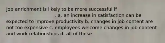 Job enrichment is likely to be more successful if _____________________. a. an increase in satisfaction can be expected to improve productivity b. changes in job content are not too expensive c. employees welcome changes in job content and work relationships d. all of these