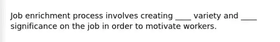 Job enrichment process involves creating ____ variety and ____ significance on the job in order to motivate workers.