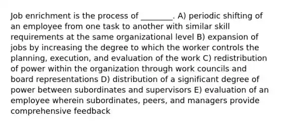 Job enrichment is the process of ________. A) periodic shifting of an employee from one task to another with similar skill requirements at the same organizational level B) expansion of jobs by increasing the degree to which the worker controls the planning, execution, and evaluation of the work C) redistribution of power within the organization through work councils and board representations D) distribution of a significant degree of power between subordinates and supervisors E) evaluation of an employee wherein subordinates, peers, and managers provide comprehensive feedback