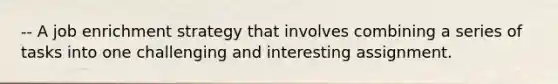 -- A job enrichment strategy that involves combining a series of tasks into one challenging and interesting assignment.