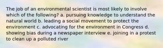 The job of an environmental scientist is most likely to involve which of the following? a. pursuing knowledge to understand the natural world b. leading a social movement to protect the environment c. advocating for the environment in Congress d. showing bias during a newspaper interview e. joining in a protest to clean up a polluted river