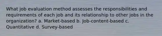 What job evaluation method assesses the responsibilities and requirements of each job and its relationship to other jobs in the organization? a. Market-based b. Job-content-based c. Quantitative d. Survey-based