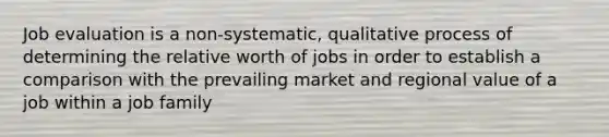 Job evaluation is a non-systematic, qualitative process of determining the relative worth of jobs in order to establish a comparison with the prevailing market and regional value of a job within a job family