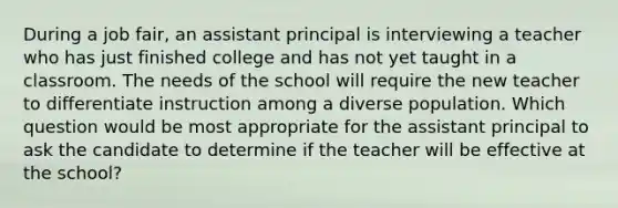 During a job fair, an assistant principal is interviewing a teacher who has just finished college and has not yet taught in a classroom. The needs of the school will require the new teacher to differentiate instruction among a diverse population. Which question would be most appropriate for the assistant principal to ask the candidate to determine if the teacher will be effective at the school?