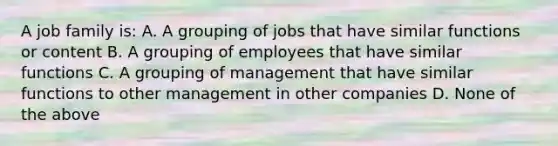 A job family is: A. A grouping of jobs that have similar functions or content B. A grouping of employees that have similar functions C. A grouping of management that have similar functions to other management in other companies D. None of the above