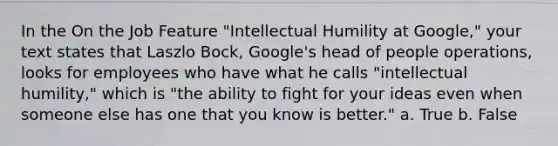 In the On the Job Feature "Intellectual Humility at Google," your text states that Laszlo Bock, Google's head of people operations, looks for employees who have what he calls "intellectual humility," which is "the ability to fight for your ideas even when someone else has one that you know is better." a. True b. False