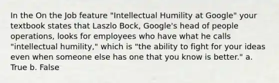 In the On the Job feature "Intellectual Humility at Google" your textbook states that Laszlo Bock, Google's head of people operations, looks for employees who have what he calls "intellectual humility," which is "the ability to fight for your ideas even when someone else has one that you know is better." a. True b. False