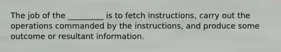 The job of the _________ is to fetch instructions, carry out the operations commanded by the instructions, and produce some outcome or resultant information.