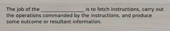 The job of the __________________ is to fetch instructions, carry out the operations commanded by the instructions, and produce some outcome or resultant information.