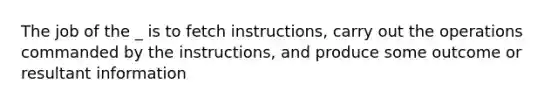 The job of the _ is to fetch instructions, carry out the operations commanded by the instructions, and produce some outcome or resultant information