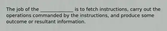 The job of the ______________ is to fetch instructions, carry out the operations commanded by the instructions, and produce some outcome or resultant information.