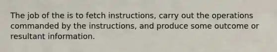 The job of the is to fetch instructions, carry out the operations commanded by the instructions, and produce some outcome or resultant information.