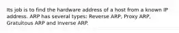 Its job is to find the hardware address of a host from a known IP address. ARP has several types: Reverse ARP, Proxy ARP, Gratuitous ARP and Inverse ARP.