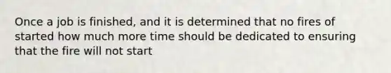 Once a job is finished, and it is determined that no fires of started how much more time should be dedicated to ensuring that the fire will not start